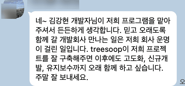 고객 메시지: 저희 프로그램을 맡아주셔서 든든하게 생각합니다. 믿고 오래도록 함께 갈 개발회사 만나는 일은 저희 회사 운명이 걸린 일입니다. treesoop이 저희 프로젝트를 잘 구축해주면 이후에도 고도화, 신규개발, 유지보수까지 오래 함께 하고 싶습니다.
